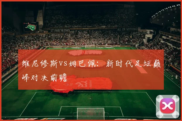 维尼修斯vs姆巴佩：新时代足坛巅峰对决前瞻