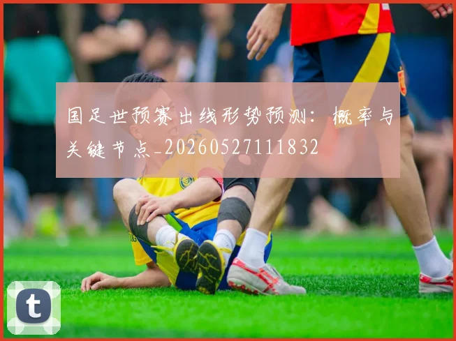 国足世预赛出线形势预测:概率与关键节点_20260527111832
