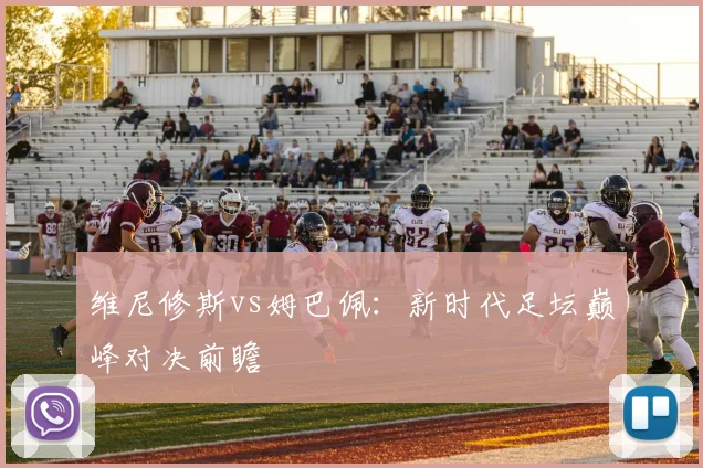 维尼修斯vs姆巴佩:新时代足坛巅峰对决前瞻