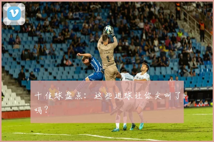 十佳球盘点:这些进球让你尖叫了吗?