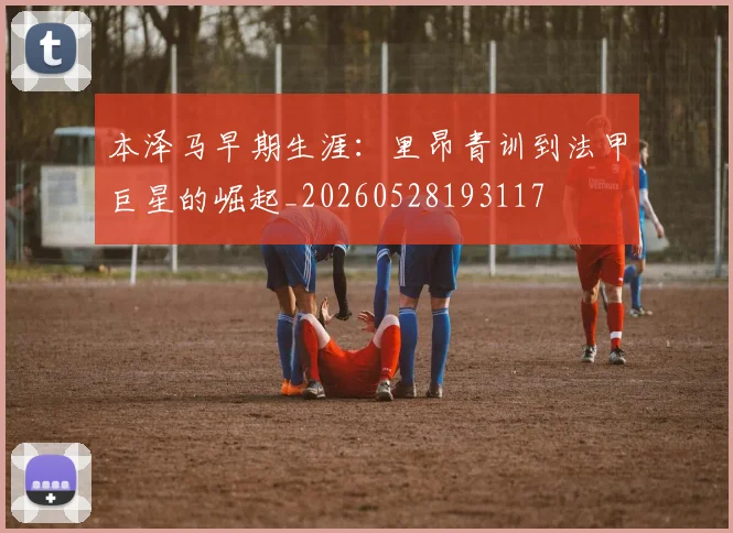 本泽马早期生涯:里昂青训到法甲巨星的崛起_20260528193117